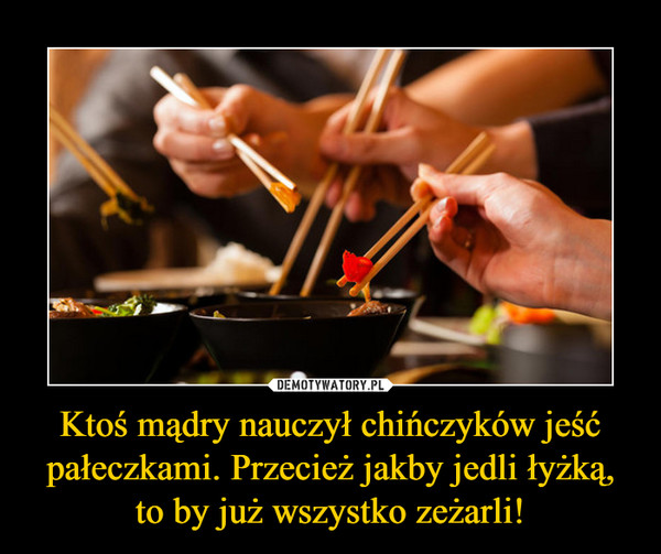 Ktoś mądry nauczył chińczyków jeść pałeczkami. Przecież jakby jedli łyżką, to by już wszystko zeżarli! –  