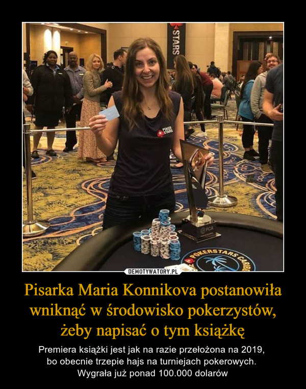 Pisarka Maria Konnikova postanowiła wniknąć w środowisko pokerzystów, żeby napisać o tym książkę – Premiera książki jest jak na razie przełożona na 2019, bo obecnie trzepie hajs na turniejach pokerowych. Wygrała już ponad 100.000 dolarów 