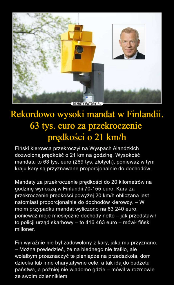 Rekordowo wysoki mandat w Finlandii. 63 tys. euro za przekroczenie prędkości o 21 km/h – Fiński kierowca przekroczył na Wyspach Alandzkich dozwoloną prędkość o 21 km na godzinę. Wysokość mandatu to 63 tys. euro (269 tys. złotych), ponieważ w tym kraju kary są przyznawane proporcjonalnie do dochodów.Mandaty za przekroczenie prędkości do 20 kilometrów na godzinę wynoszą w Finlandii 70-155 euro. Kara za przekroczenie prędkości powyżej 20 km/h obliczana jest natomiast proporcjonalnie do dochodów kierowcy. – W moim przypadku mandat wyliczono na 63 240 euro, ponieważ moje miesięczne dochody netto – jak przedstawił to policji urząd skarbowy – to 416 463 euro – mówił fiński milioner.Fin wyraźnie nie był zadowolony z kary, jaką mu przyznano. – Można powiedzieć, że na biednego nie trafiło, ale wolałbym przeznaczyć te pieniądze na przedszkola, dom dziecka lub inne charytatywne cele, a tak idą do budżetu państwa, a później nie wiadomo gdzie – mówił w rozmowie ze swoim dziennikiem 