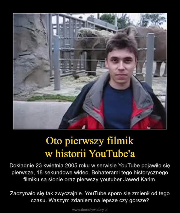 Oto pierwszy filmikw historii YouTube'a – Dokładnie 23 kwietnia 2005 roku w serwisie YouTube pojawiło się pierwsze, 18-sekundowe wideo. Bohaterami tego historycznego filmiku są słonie oraz pierwszy youtuber Jawed Karim.Zaczynało się tak zwyczajnie. YouTube sporo się zmienił od tego czasu. Waszym zdaniem na lepsze czy gorsze? 