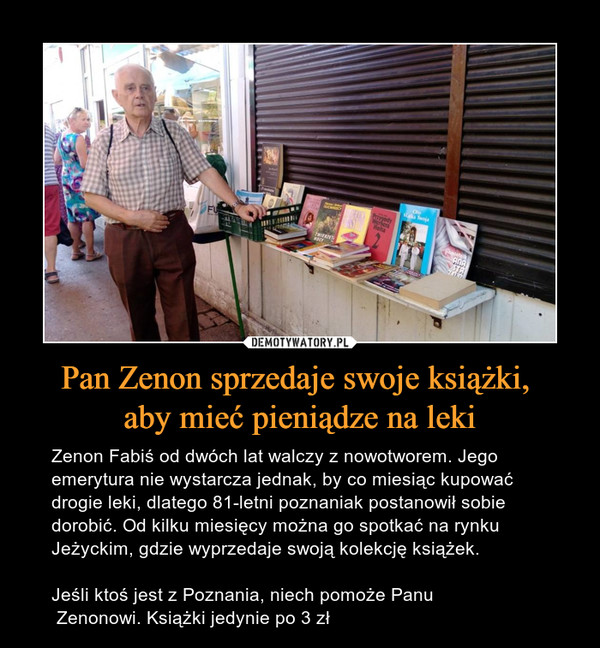 Pan Zenon sprzedaje swoje książki, aby mieć pieniądze na leki – Zenon Fabiś od dwóch lat walczy z nowotworem. Jego emerytura nie wystarcza jednak, by co miesiąc kupować drogie leki, dlatego 81-letni poznaniak postanowił sobie dorobić. Od kilku miesięcy można go spotkać na rynku Jeżyckim, gdzie wyprzedaje swoją kolekcję książek.Jeśli ktoś jest z Poznania, niech pomoże Panu Zenonowi. Książki jedynie po 3 zł 
