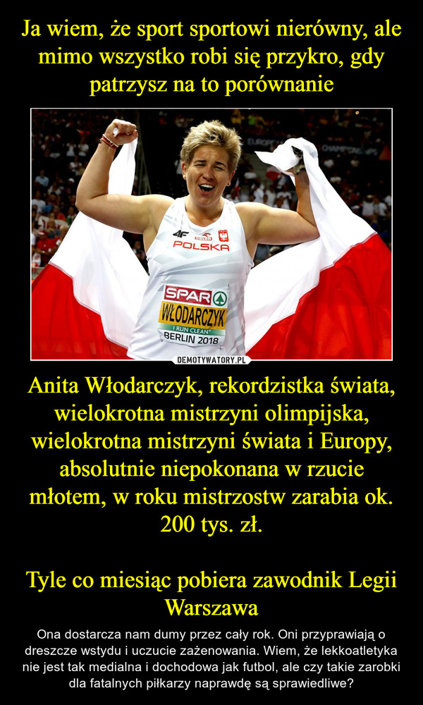 Ja wiem, że sport sportowi nierówny, ale mimo wszystko robi się przykro, gdy patrzysz na to porównanie Anita Włodarczyk, rekordzistka świata, wielokrotna mistrzyni olimpijska, wielokrotna mistrzyni świata i Europy, absolutnie niepokonana w rzucie młotem, w roku mistrzostw zarabia ok. 200 tys. zł.

Tyle co miesiąc pobiera zawodnik Legii Warszawa