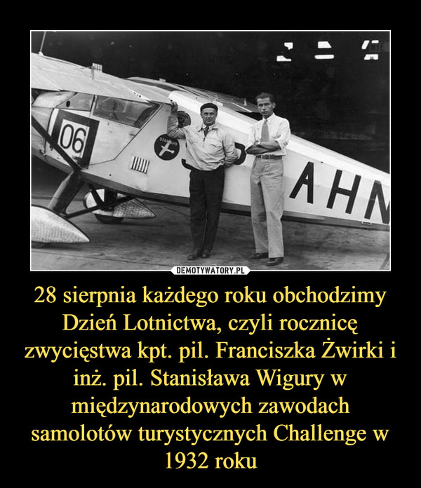 28 sierpnia każdego roku obchodzimy Dzień Lotnictwa, czyli rocznicę zwycięstwa kpt. pil. Franciszka Żwirki i inż. pil. Stanisława Wigury w międzynarodowych zawodach samolotów turystycznych Challenge w 1932 roku –  