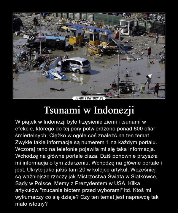 Tsunami w Indonezji – W piątek w Indonezji było trzęsienie ziemi i tsunami w efekcie, którego do tej pory potwierdzono ponad 800 ofiar śmiertelnych. Ciężko w ogóle coś znaleźć na ten temat. Zwykle takie informacje są numerem 1 na każdym portalu. Wczoraj rano na telefonie pojawiła mi się taka informacja. Wchodzę na główne portale cisza. Dziś ponownie przyszła mi informacja o tym zdarzeniu. Wchodzę na główne portale i jest. Ukryte jako jakiś tam 20 w kolejce artykuł. Wcześniej są ważniejsze rzeczy jak Mistrzostwa Świata w Siatkówce, Sądy w Polsce, Memy z Prezydentem w USA. Kilka artykułów "rzucanie błotem przed wyborami" itd. Ktoś mi wytłumaczy co się dzieje? Czy ten temat jest naprawdę tak mało istotny? 