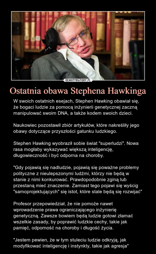 Ostatnia obawa Stephena Hawkinga – W swoich ostatnich esejach, Stephen Hawking obawiał się, że bogaci ludzie za pomocą inżynierii genetycznej zaczną manipulować swoim DNA, a także kodem swoich dzieci.Naukowiec pozostawił zbiór artykułów, które nakreśliły jego obawy dotyczące przyszłości gatunku ludzkiego.Stephen Hawking wyobraził sobie świat "superludzi". Nowa rasa mogłaby wykazywać większą inteligencję, długowieczność i być odporna na choroby."Gdy pojawią się nadludzie, pojawią się poważne problemy polityczne z nieulepszonymi ludźmi, którzy nie będą w stanie z nimi konkurować. Prawdopodobnie zginą lub przestaną mieć znaczenie. Zamiast tego pojawi się wyścig "samoprojektujących" się istot, które stale będą się rozwijać"Profesor przepowiedział, że nie pomoże nawet wprowadzenie prawa ograniczającego inżynierię genetyczną. Zawsze bowiem będą ludzie gotowi złamać wszelkie zasady, by poprawić ludzkie cechy, takie jak pamięć, odporność na choroby i długość życia."Jestem pewien, że w tym stuleciu ludzie odkryją, jak modyfikować inteligencję i instynkty, takie jak agresja" 