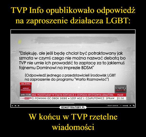 W końcu w TVP rzetelne wiadomości –  "Dziękuję, ale jeśli będę chciał być potraktowany jak szmata w czymś czego nie można nazwać debatą bo TVP nie urnie ich prowadzić to zapłacę za to jakiemuś fajnemu Dominowi na imprezie BDSM" (Odpowiedź jednego z przedstawicieli środowisk LGBT na zaproszenie do programu "Warto Rozmawiać") NA ŻYWO ADRIAN STANKOWSKI