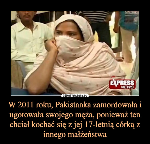 W 2011 roku, Pakistanka zamordowała i ugotowała swojego męża, ponieważ ten chciał kochać się z jej 17-letnią córką z innego małżeństwa –  