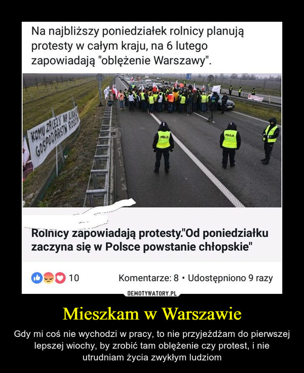 Mieszkam w Warszawie – Gdy mi coś nie wychodzi w pracy, to nie przyjeżdżam do pierwszej lepszej wiochy, by zrobić tam oblężenie czy protest, i nie utrudniam życia zwykłym ludziom Na najbliższy poniedziałek rolnicy planują protesty w całym kraju, na 6 lutego zapowiadają "oblężenie Warszawy". Rolhicy zapowiadają protesty.”Od poniedziałku zaczyna się w Polsce powstanie chłopskie”