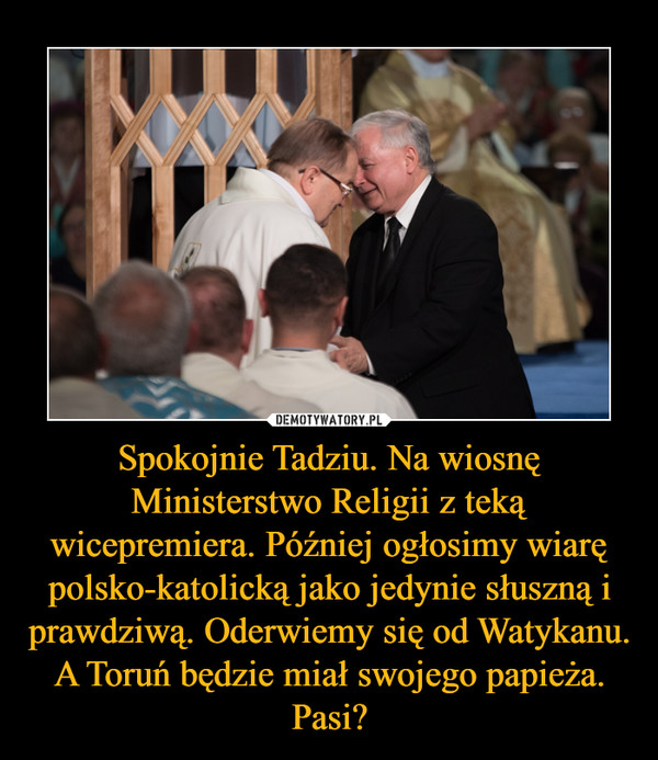 Spokojnie Tadziu. Na wiosnę Ministerstwo Religii z teką wicepremiera. Później ogłosimy wiarę polsko-katolicką jako jedynie słuszną i prawdziwą. Oderwiemy się od Watykanu. A Toruń będzie miał swojego papieża. Pasi? –  