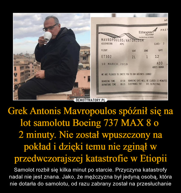Grek Antonis Mavropoulos spóźnił się na lot samolotu Boeing 737 MAX 8 o 2 minuty. Nie został wpuszczony na pokład i dzięki temu nie zginął w przedwczorajszej katastrofie w Etiopii – Samolot rozbił się kilka minut po starcie. Przyczyna katastrofy nadal nie jest znana. Jako, że mężczyzna był jedyną osobą, która nie dotarła do samolotu, od razu zabrany został na przesłuchanie 