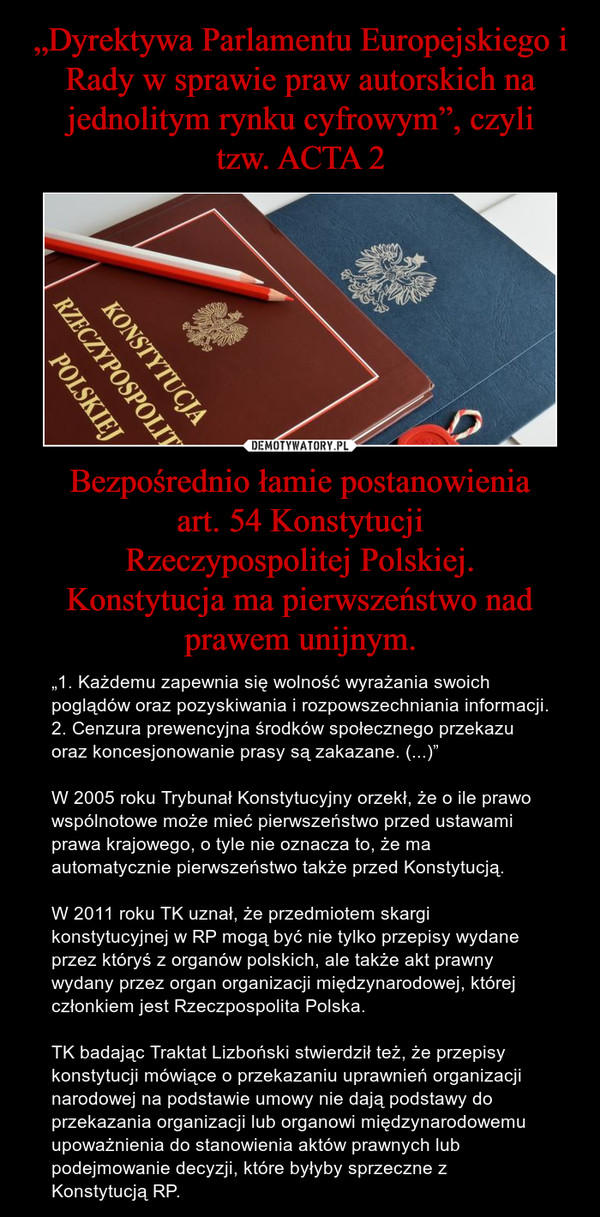 Bezpośrednio łamie postanowieniaart. 54 KonstytucjiRzeczypospolitej Polskiej.Konstytucja ma pierwszeństwo nad prawem unijnym. – „1. Każdemu zapewnia się wolność wyrażania swoich poglądów oraz pozyskiwania i rozpowszechniania informacji.2. Cenzura prewencyjna środków społecznego przekazu oraz koncesjonowanie prasy są zakazane. (...)”W 2005 roku Trybunał Konstytucyjny orzekł, że o ile prawo wspólnotowe może mieć pierwszeństwo przed ustawami prawa krajowego, o tyle nie oznacza to, że ma automatycznie pierwszeństwo także przed Konstytucją.W 2011 roku TK uznał, że przedmiotem skargi konstytucyjnej w RP mogą być nie tylko przepisy wydane przez któryś z organów polskich, ale także akt prawny wydany przez organ organizacji międzynarodowej, której członkiem jest Rzeczpospolita Polska.TK badając Traktat Lizboński stwierdził też, że przepisy konstytucji mówiące o przekazaniu uprawnień organizacji narodowej na podstawie umowy nie dają podstawy do przekazania organizacji lub organowi międzynarodowemu upoważnienia do stanowienia aktów prawnych lub podejmowanie decyzji, które byłyby sprzeczne z Konstytucją RP. 