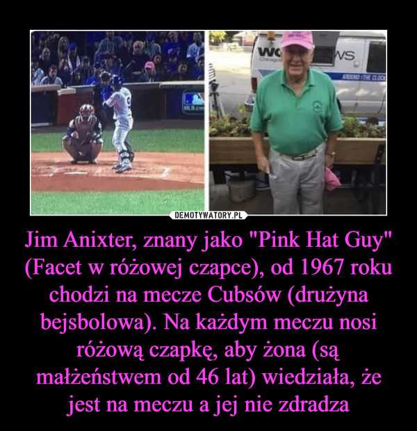 Jim Anixter, znany jako "Pink Hat Guy" (Facet w różowej czapce), od 1967 roku chodzi na mecze Cubsów (drużyna bejsbolowa). Na każdym meczu nosi różową czapkę, aby żona (są małżeństwem od 46 lat) wiedziała, że jest na meczu a jej nie zdradza –  