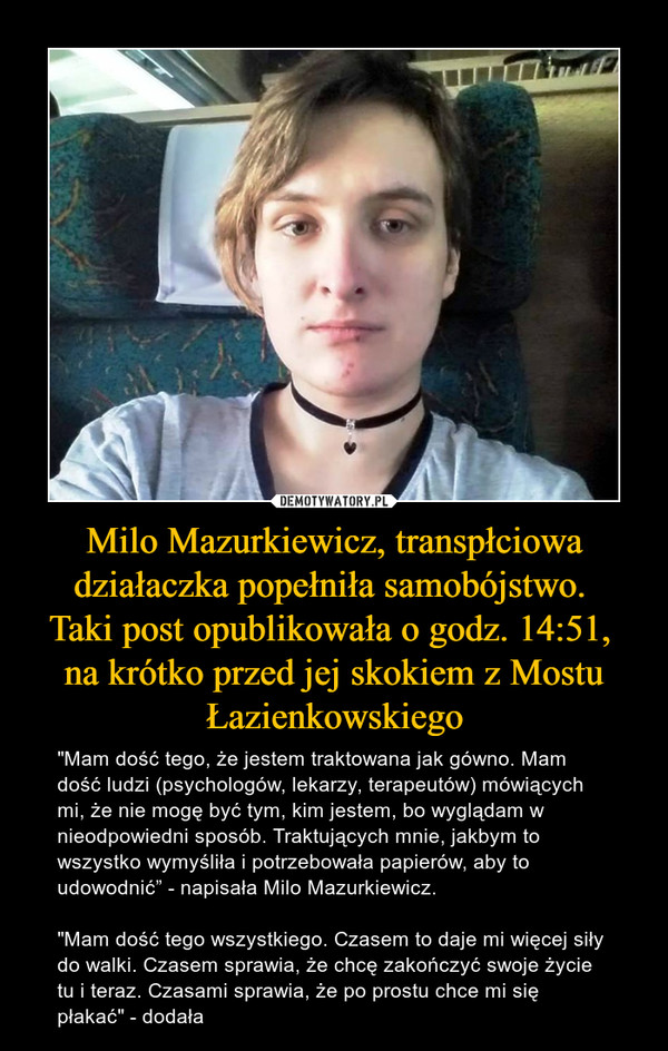 Milo Mazurkiewicz, transpłciowa działaczka popełniła samobójstwo. Taki post opublikowała o godz. 14:51, na krótko przed jej skokiem z Mostu Łazienkowskiego – "Mam dość tego, że jestem traktowana jak gówno. Mam dość ludzi (psychologów, lekarzy, terapeutów) mówiących mi, że nie mogę być tym, kim jestem, bo wyglądam w nieodpowiedni sposób. Traktujących mnie, jakbym to wszystko wymyśliła i potrzebowała papierów, aby to udowodnić” - napisała Milo Mazurkiewicz."Mam dość tego wszystkiego. Czasem to daje mi więcej siły do walki. Czasem sprawia, że chcę zakończyć swoje życie tu i teraz. Czasami sprawia, że po prostu chce mi się płakać" - dodała 
