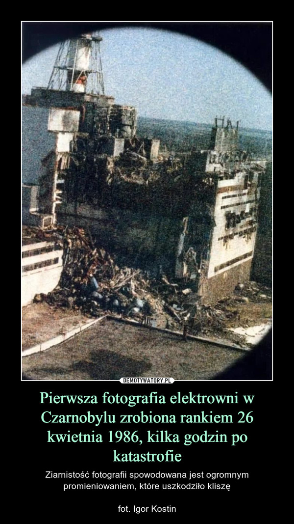 Pierwsza fotografia elektrowni w Czarnobylu zrobiona rankiem 26 kwietnia 1986, kilka godzin po katastrofie – Ziarnistość fotografii spowodowana jest ogromnym promieniowaniem, które uszkodziło kliszęfot. Igor Kostin 