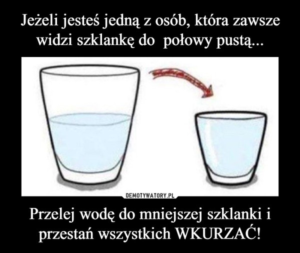 Przelej wodę do mniejszej szklanki i przestań wszystkich WKURZAĆ! –  
