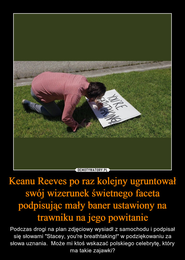 Keanu Reeves po raz kolejny ugruntował swój wizerunek świetnego faceta podpisując mały baner ustawiony na trawniku na jego powitanie – Podczas drogi na plan zdjęciowy wysiadł z samochodu i podpisał się słowami "Stacey, you're breathtaking!" w podziękowaniu za słowa uznania.  Może mi ktoś wskazać polskiego celebrytę, który ma takie zajawki? 