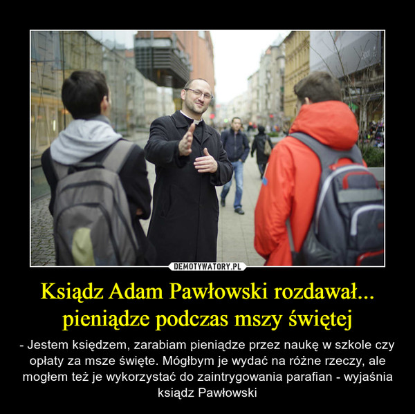 Ksiądz Adam Pawłowski rozdawał... pieniądze podczas mszy świętej – - Jestem księdzem, zarabiam pieniądze przez naukę w szkole czy opłaty za msze święte. Mógłbym je wydać na różne rzeczy, ale mogłem też je wykorzystać do zaintrygowania parafian - wyjaśnia ksiądz Pawłowski 