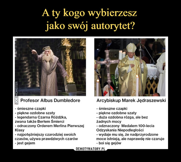 –  Profesor Albus Dumbledore- śmieszne czapki- piękne ozdobne szaty- legendarna Czarna Różdżka,zwana także Berłem Śmierci- odnaczony Orderem Merlina PierwszejKlasy- najpotężniejszy czarodziej swoichczasów, używa prawdziwych czarów- jest gejemArcybiskup Marek Jędraszewski- śmieszne czapki- piękne ozdobne szaty- duża ozdobna rózga, ale bezżadnych mocy- odznaczony Medalem 100-IeciaOdzyskania Niepodległości- wydaje mu się, że nadprzyrodzonemoce istnieją, ale naprawdę nie czaruje- boi się gejów