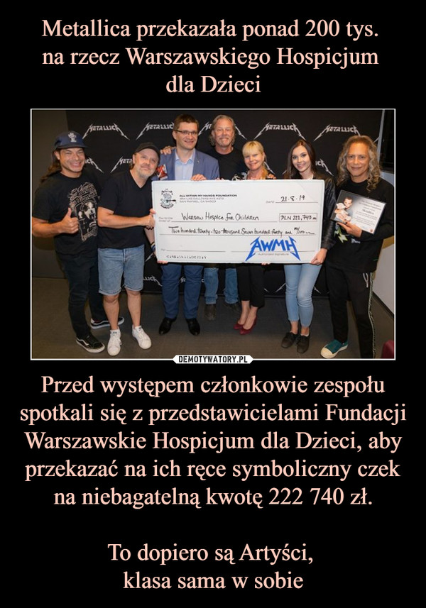 Metallica przekazała ponad 200 tys. 
na rzecz Warszawskiego Hospicjum 
dla Dzieci Przed występem członkowie zespołu spotkali się z przedstawicielami Fundacji Warszawskie Hospicjum dla Dzieci, aby przekazać na ich ręce symboliczny czek na niebagatelną kwotę 222 740 zł.

To dopiero są Artyści, 
klasa sama w sobie
