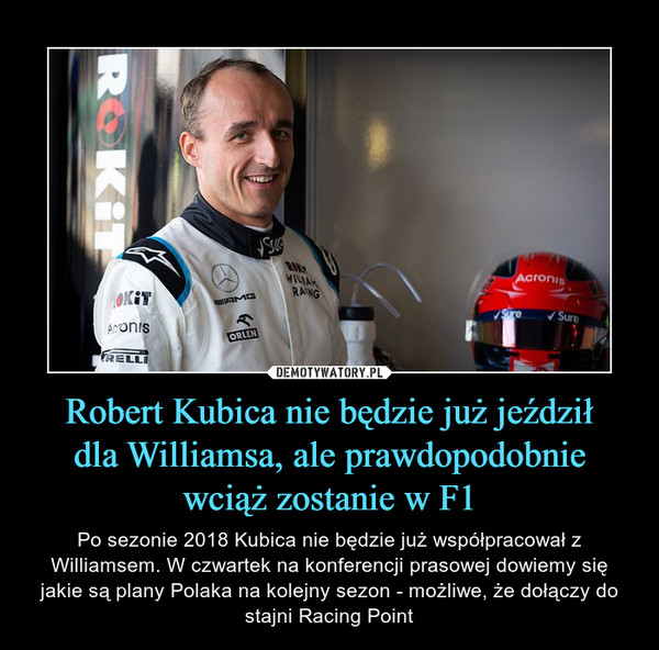 Robert Kubica nie będzie już jeździłdla Williamsa, ale prawdopodobniewciąż zostanie w F1 – Po sezonie 2018 Kubica nie będzie już współpracował z Williamsem. W czwartek na konferencji prasowej dowiemy się jakie są plany Polaka na kolejny sezon - możliwe, że dołączy do stajni Racing Point 