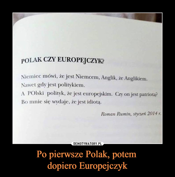 Po pierwsze Polak, potem dopiero Europejczyk –  POLAK CZY EUROPEJCZYK?Niemiec mówi, że jest Niemcem, Anglik, że Anglikiem.Nawet gdy jest politykiem.A POlski polityk, że jest europejskim. Czy on jest patriota?Bo mnie się wydaje, że jest idiotą.Roman Rumin, styczeń 2014 r.