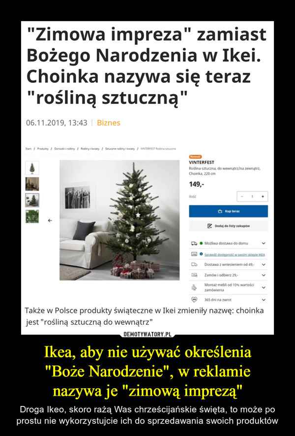 Ikea, aby nie używać określenia"Boże Narodzenie", w reklamienazywa je "zimową imprezą" – Droga Ikeo, skoro rażą Was chrześcijańskie święta, to może po prostu nie wykorzystujcie ich do sprzedawania swoich produktów "Zimowa impreza" zamiastBożego Narodzenia w Ikei.Choinka nazywa się teraz"rośliną sztuczną"06.11.2019, 13:43 BiznesStartProdukty Donicaki i rodlinyRodliny i owiatySatucane rosiny i kwiatyVINTERFEST Rodlina stucznaNowoiVINTERFESTRoślina sztuczna, do wewnątrz/na zewnątrzChoinka, 220 cm149,ilosćKup terazDodaj do listy zakupówMožliwa dostawa do domuSprawdt dosteonosk w.swoim sklepie IKEADostawa z wniesieniem od 49-Zamów i odbierz 29Montaz mebli od 10% wartościzamówienia365 dni na zwrotTakże w Polsce produkty świąteczne w Ikei zmieniły nazwę: choinkajest "rośliną sztuczną do wewnątrz"E