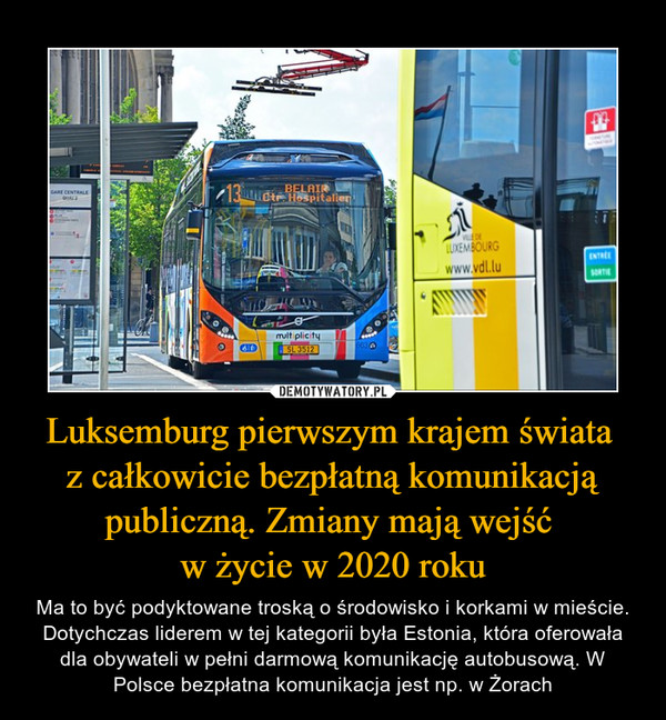 Luksemburg pierwszym krajem świata z całkowicie bezpłatną komunikacją publiczną. Zmiany mają wejść w życie w 2020 roku – Ma to być podyktowane troską o środowisko i korkami w mieście. Dotychczas liderem w tej kategorii była Estonia, która oferowała dla obywateli w pełni darmową komunikację autobusową. W Polsce bezpłatna komunikacja jest np. w Żorach 