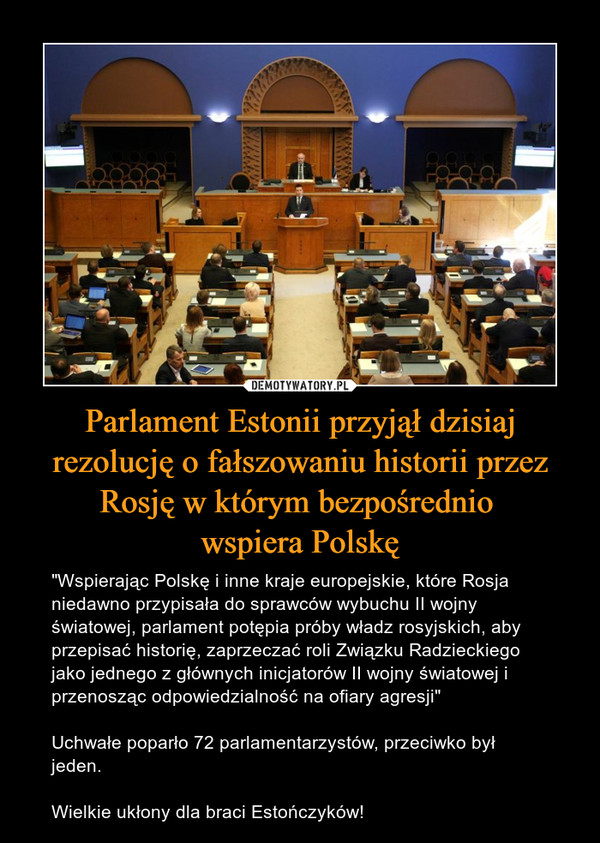 Parlament Estonii przyjął dzisiaj rezolucję o fałszowaniu historii przez Rosję w którym bezpośrednio wspiera Polskę – "Wspierając Polskę i inne kraje europejskie, które Rosja niedawno przypisała do sprawców wybuchu II wojny światowej, parlament potępia próby władz rosyjskich, aby przepisać historię, zaprzeczać roli Związku Radzieckiego jako jednego z głównych inicjatorów II wojny światowej i przenosząc odpowiedzialność na ofiary agresji"Uchwałe poparło 72 parlamentarzystów, przeciwko był jeden.Wielkie ukłony dla braci Estończyków! 