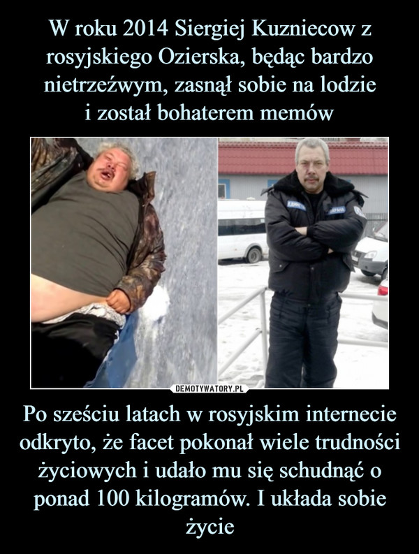 W roku 2014 Siergiej Kuzniecow z rosyjskiego Ozierska, będąc bardzo nietrzeźwym, zasnął sobie na lodzie
i został bohaterem memów Po sześciu latach w rosyjskim internecie odkryto, że facet pokonał wiele trudności życiowych i udało mu się schudnąć o ponad 100 kilogramów. I układa sobie życie