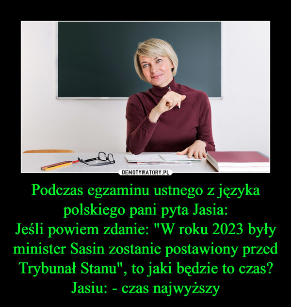 Podczas egzaminu ustnego z języka polskiego pani pyta Jasia:
Jeśli powiem zdanie: "W roku 2023 były minister Sasin zostanie postawiony przed Trybunał Stanu", to jaki będzie to czas?
Jasiu: - czas najwyższy