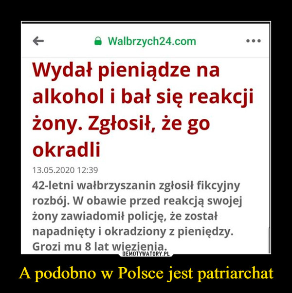 A podobno w Polsce jest patriarchat –  A Walbrzych24.comWydał pieniądze naalkohol i bał się reakcjiżony. Zgłosił, że gookradli13.05.2020 12:3942-letni wałbrzyszanin zgłosił fikcyjnyrozbój. W obawie przed reakcją swojejżony zawiadomił policję, że zostałnapadnięty i okradziony z pieniędzy.Grozi mu 8 lat więzienia.