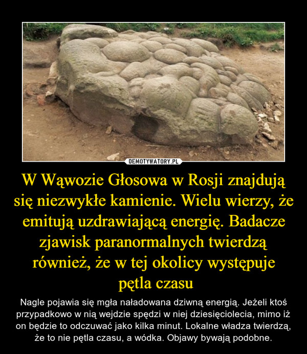 W Wąwozie Głosowa w Rosji znajdują się niezwykłe kamienie. Wielu wierzy, że emitują uzdrawiającą energię. Badacze zjawisk paranormalnych twierdzą również, że w tej okolicy występuje
 pętla czasu