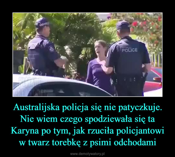 Australijska policja się nie patyczkuje.Nie wiem czego spodziewała się ta Karyna po tym, jak rzuciła policjantowi w twarz torebkę z psimi odchodami –  
