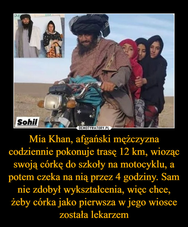 Mia Khan, afgański mężczyzna codziennie pokonuje trasę 12 km, wioząc swoją córkę do szkoły na motocyklu, a potem czeka na nią przez 4 godziny. Sam nie zdobył wykształcenia, więc chce, żeby córka jako pierwsza w jego wiosce została lekarzem