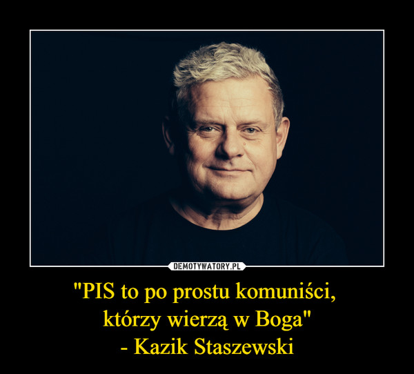 "PIS to po prostu komuniści, 
którzy wierzą w Boga"
- Kazik Staszewski