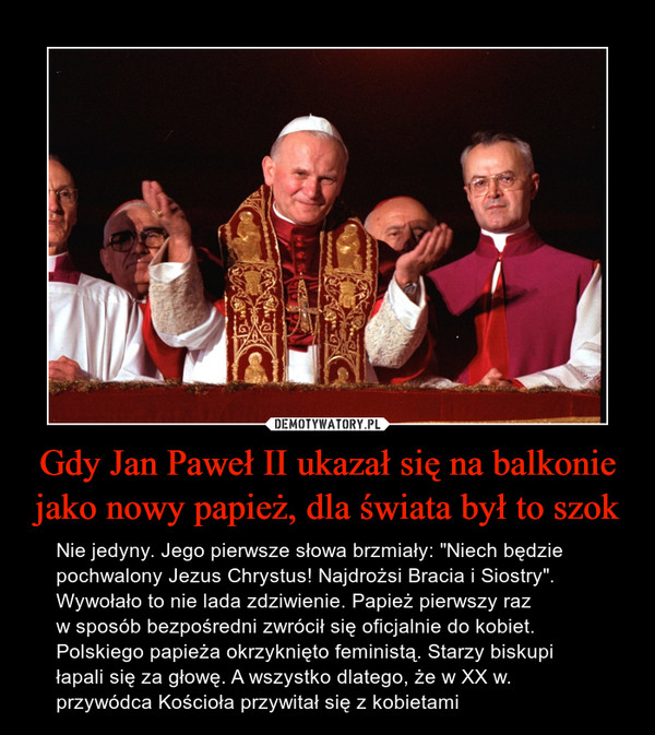 Gdy Jan Paweł II ukazał się na balkonie jako nowy papież, dla świata był to szok – Nie jedyny. Jego pierwsze słowa brzmiały: "Niech będzie pochwalony Jezus Chrystus! Najdrożsi Bracia i Siostry". Wywołało to nie lada zdziwienie. Papież pierwszy raz w sposób bezpośredni zwrócił się oficjalnie do kobiet. Polskiego papieża okrzyknięto feministą. Starzy biskupi łapali się za głowę. A wszystko dlatego, że w XX w. przywódca Kościoła przywitał się z kobietami 