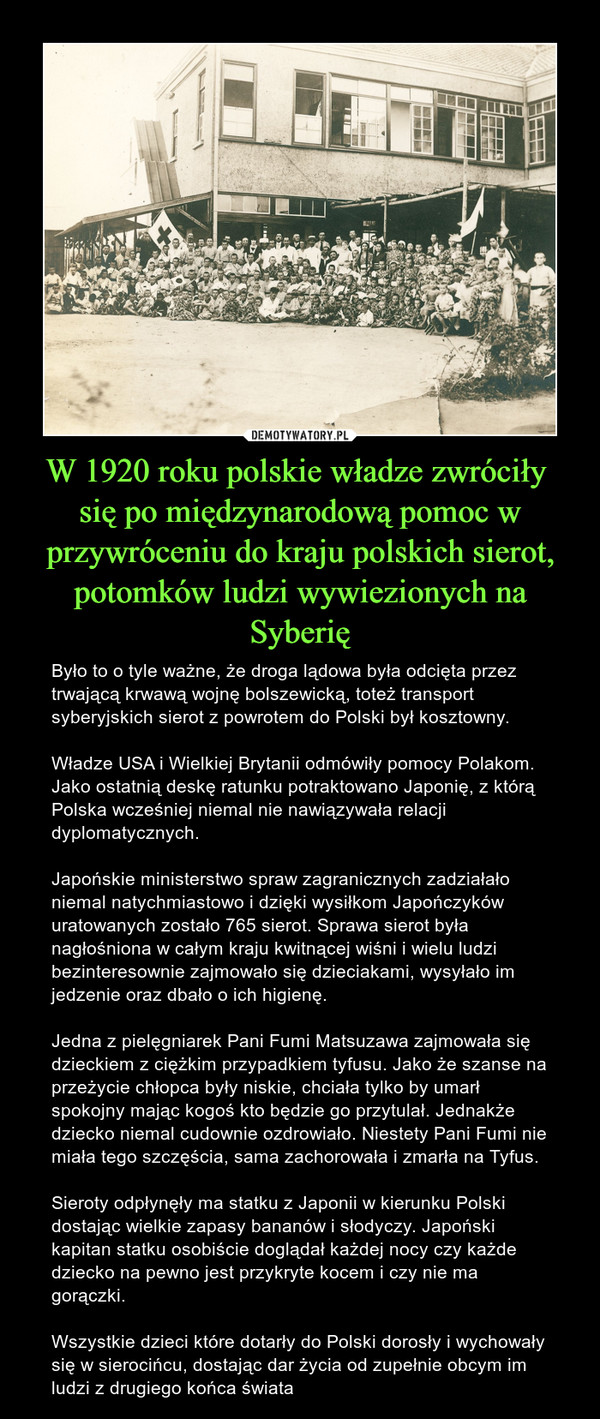 W 1920 roku polskie władze zwróciły się po międzynarodową pomoc w przywróceniu do kraju polskich sierot, potomków ludzi wywiezionych na Syberię – Było to o tyle ważne, że droga lądowa była odcięta przez trwającą krwawą wojnę bolszewicką, toteż transport syberyjskich sierot z powrotem do Polski był kosztowny.Władze USA i Wielkiej Brytanii odmówiły pomocy Polakom. Jako ostatnią deskę ratunku potraktowano Japonię, z którą Polska wcześniej niemal nie nawiązywała relacji dyplomatycznych.Japońskie ministerstwo spraw zagranicznych zadziałało niemal natychmiastowo i dzięki wysiłkom Japończyków uratowanych zostało 765 sierot. Sprawa sierot była nagłośniona w całym kraju kwitnącej wiśni i wielu ludzi bezinteresownie zajmowało się dzieciakami, wysyłało im jedzenie oraz dbało o ich higienę.Jedna z pielęgniarek Pani Fumi Matsuzawa zajmowała się dzieckiem z ciężkim przypadkiem tyfusu. Jako że szanse na przeżycie chłopca były niskie, chciała tylko by umarł spokojny mając kogoś kto będzie go przytulał. Jednakże dziecko niemal cudownie ozdrowiało. Niestety Pani Fumi nie miała tego szczęścia, sama zachorowała i zmarła na Tyfus.Sieroty odpłynęły ma statku z Japonii w kierunku Polski dostając wielkie zapasy bananów i słodyczy. Japoński kapitan statku osobiście doglądał każdej nocy czy każde dziecko na pewno jest przykryte kocem i czy nie ma gorączki.Wszystkie dzieci które dotarły do Polski dorosły i wychowały się w sierocińcu, dostając dar życia od zupełnie obcym im ludzi z drugiego końca świata 