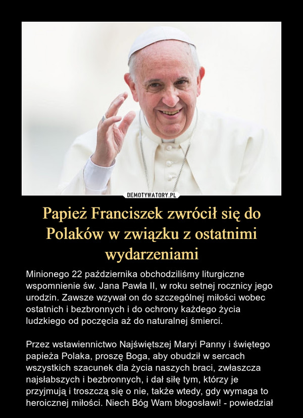 Papież Franciszek zwrócił się do Polaków w związku z ostatnimi wydarzeniami – Minionego 22 października obchodziliśmy liturgiczne wspomnienie św. Jana Pawła II, w roku setnej rocznicy jego urodzin. Zawsze wzywał on do szczególnej miłości wobec ostatnich i bezbronnych i do ochrony każdego życia ludzkiego od poczęcia aż do naturalnej śmierci. Przez wstawiennictwo Najświętszej Maryi Panny i świętego papieża Polaka, proszę Boga, aby obudził w sercach wszystkich szacunek dla życia naszych braci, zwłaszcza najsłabszych i bezbronnych, i dał siłę tym, którzy je przyjmują i troszczą się o nie, także wtedy, gdy wymaga to heroicznej miłości. Niech Bóg Wam błogosławi! - powiedział 