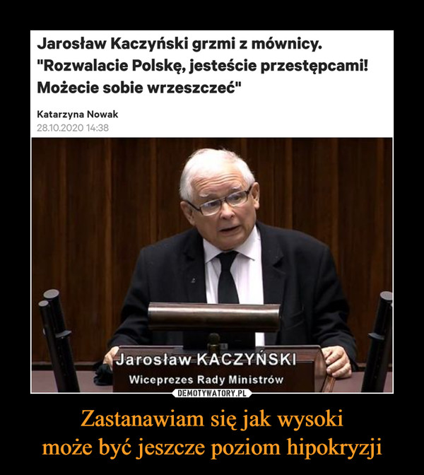 Zastanawiam się jak wysokimoże być jeszcze poziom hipokryzji –  Jarosław Kaczyński grzmi z mównicy."Rozwalacie Polskę, jesteście przestępcami!Możecie sobie wrzeszczeć"Katarzyna Nowak28.10.2020 14:38Jarosław KACZYŃSKIWiceprezes Rady MinistrówDEMOTYWATORY.PLZastanawiam się jak wysoki może byćjeszcze poziom hipokryzji