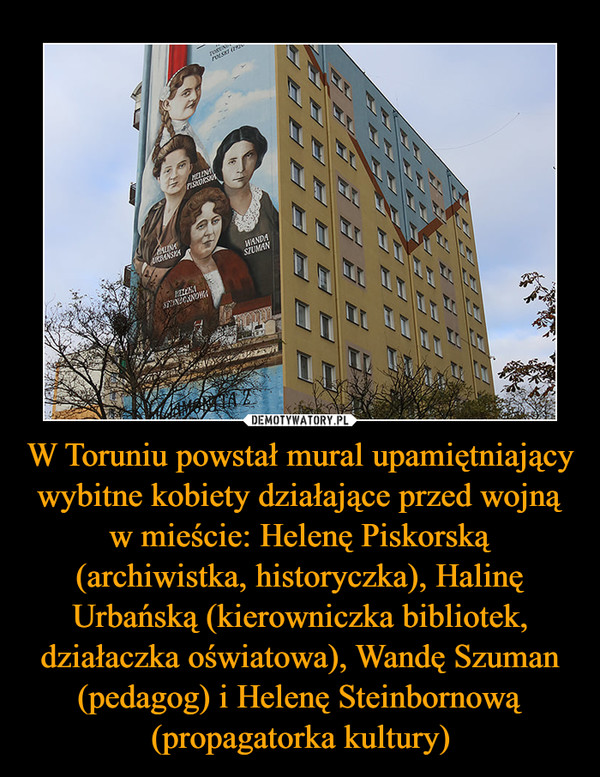 W Toruniu powstał mural upamiętniający wybitne kobiety działające przed wojną w mieście: Helenę Piskorską (archiwistka, historyczka), Halinę Urbańską (kierowniczka bibliotek, działaczka oświatowa), Wandę Szuman (pedagog) i Helenę Steinbornową (propagatorka kultury) –  