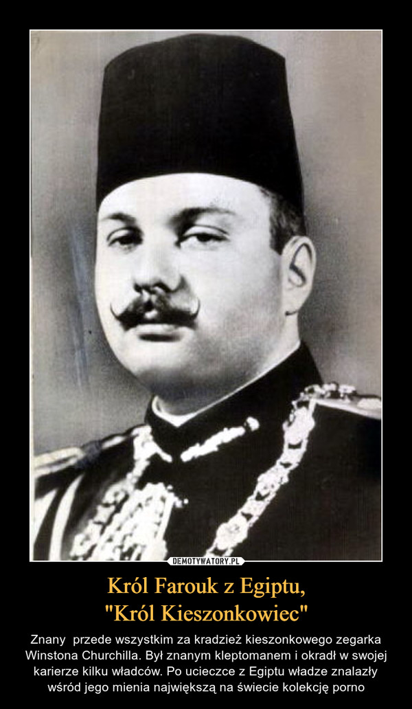 Król Farouk z Egiptu,"Król Kieszonkowiec" – Znany  przede wszystkim za kradzież kieszonkowego zegarka Winstona Churchilla. Był znanym kleptomanem i okradł w swojej karierze kilku władców. Po ucieczce z Egiptu władze znalazły wśród jego mienia największą na świecie kolekcję porno 