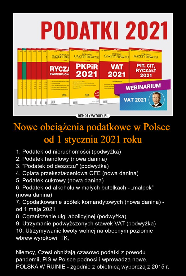 Nowe obciążenia podatkowe w Polsce od 1 stycznia 2021 roku – 1. Podatek od nieruchomości (podwyżka)2. Podatek handlowy (nowa danina)3. "Podatek od deszczu" (podwyżka)4. Opłata przekształceniowa OFE (nowa danina)5. Podatek cukrowy (nowa danina)6. Podatek od alkoholu w małych butelkach - „małpek” (nowa danina)7. Opodatkowanie spółek komandytowych (nowa danina) - od 1 maja 20218. Ograniczenie ulgi abolicyjnej (podwyżka)9. Utrzymanie podwyższonych stawek VAT (podwyżka)10. Utrzymywanie kwoty wolnej na obecnym poziomie wbrew wyrokowi  TK,Niemcy, Czesi obniżają czasowo podatki z powodu pandemii, PiS w Polsce podnosi i wprowadza nowe.POLSKA W RUINIE - zgodnie z obietnicą wyborczą z 2015 r. 