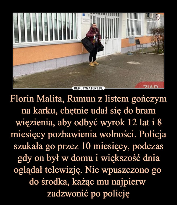 Florin Malita, Rumun z listem gończym na karku, chętnie udał się do bram więzienia, aby odbyć wyrok 12 lat i 8 miesięcy pozbawienia wolności. Policja szukała go przez 10 miesięcy, podczas gdy on był w domu i większość dnia oglądał telewizję. Nie wpuszczono go do środka, każąc mu najpierw zadzwonić po policję –  