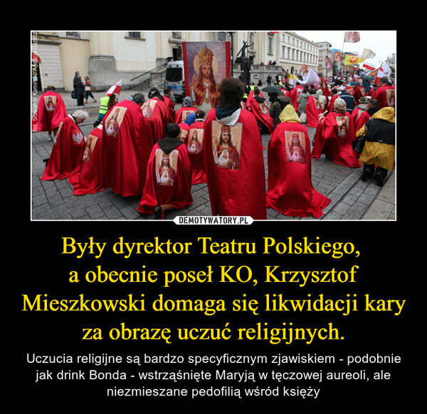 Były dyrektor Teatru Polskiego, a obecnie poseł KO, Krzysztof Mieszkowski domaga się likwidacji kary za obrazę uczuć religijnych. – Uczucia religijne są bardzo specyficznym zjawiskiem - podobnie jak drink Bonda - wstrząśnięte Maryją w tęczowej aureoli, ale niezmieszane pedofilią wśród księży 