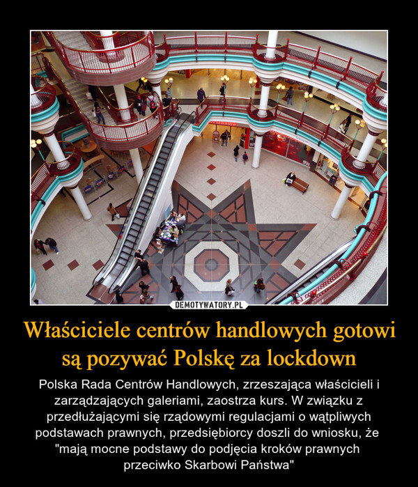 Właściciele centrów handlowych gotowi są pozywać Polskę za lockdown – Polska Rada Centrów Handlowych, zrzeszająca właścicieli i zarządzających galeriami, zaostrza kurs. W związku z przedłużającymi się rządowymi regulacjami o wątpliwych podstawach prawnych, przedsiębiorcy doszli do wniosku, że "mają mocne podstawy do podjęcia kroków prawnych przeciwko Skarbowi Państwa" 