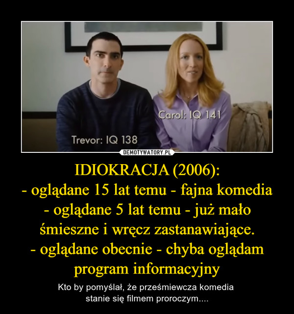IDIOKRACJA (2006):
- oglądane 15 lat temu - fajna komedia
- oglądane 5 lat temu - już mało śmieszne i wręcz zastanawiające.
- oglądane obecnie - chyba oglądam program informacyjny
