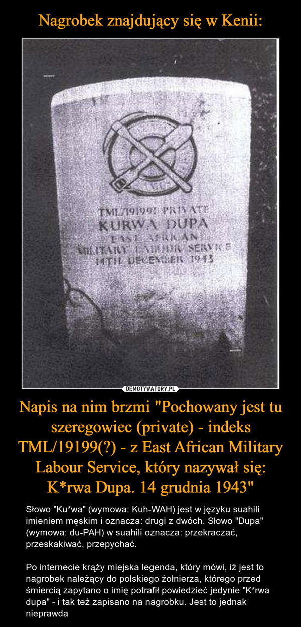 Napis na nim brzmi "Pochowany jest tu szeregowiec (private) - indeks TML/19199(?) - z East African Military Labour Service, który nazywał się: K*rwa Dupa. 14 grudnia 1943" – Słowo "Ku*wa" (wymowa: Kuh-WAH) jest w języku suahili imieniem męskim i oznacza: drugi z dwóch. Słowo "Dupa" (wymowa: du-PAH) w suahili oznacza: przekraczać, przeskakiwać, przepychać.Po internecie krąży miejska legenda, który mówi, iż jest to nagrobek należący do polskiego żołnierza, którego przed śmiercią zapytano o imię potrafił powiedzieć jedynie "K*rwa dupa" - i tak też zapisano na nagrobku. Jest to jednak nieprawda 
