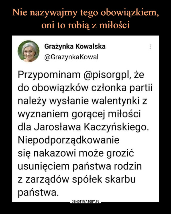  –  Grażynka Kowalska@GrazynkaKowalPrzypominam @pisorgpl, żedo obowiązków członka partiinależy wysłanie walentynki zwyznaniem gorącej miłościdla Jarosława Kaczyńskiego.Niepodporządkowaniesię nakazowi może grozićusunięciem państwa rodzinz zarządów spółek skarbupaństwa.