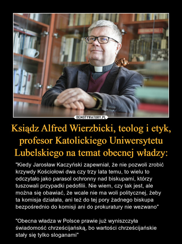 Ksiądz Alfred Wierzbicki, teolog i etyk, profesor Katolickiego Uniwersytetu Lubelskiego na temat obecnej władzy: – "Kiedy Jarosław Kaczyński zapewniał, że nie pozwoli zrobić krzywdy Kościołowi dwa czy trzy lata temu, to wielu to odczytało jako parasol ochronny nad biskupami, którzy tuszowali przypadki pedofilii. Nie wiem, czy tak jest, ale można się obawiać, że wcale nie ma woli politycznej, żeby ta komisja działała, ani też do tej pory żadnego biskupa bezpośrednio do komisji ani do prokuratury nie wezwano""Obecna władza w Polsce prawie już wyniszczyła świadomość chrześcijańską, bo wartości chrześcijańskie stały się tylko sloganami" 