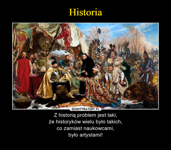 – Z historią problem jest taki,że historyków wielu było takich,co zamiast naukowcami,było artystami! 